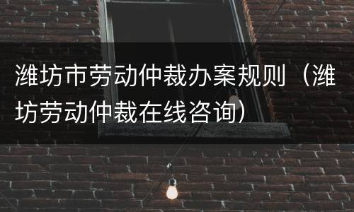 潍坊市劳动仲裁办案规则（潍坊劳动仲裁在线咨询）