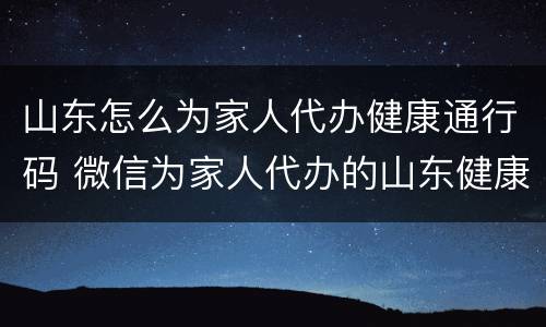 山东怎么为家人代办健康通行码 微信为家人代办的山东健康码怎么解绑
