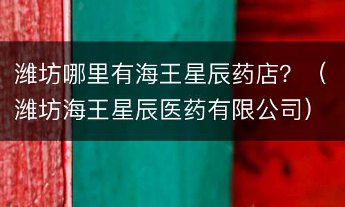 潍坊哪里有海王星辰药店？（潍坊海王星辰医药有限公司）