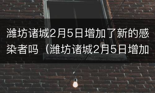 潍坊诸城2月5日增加了新的感染者吗（潍坊诸城2月5日增加了新的感染者吗现在）