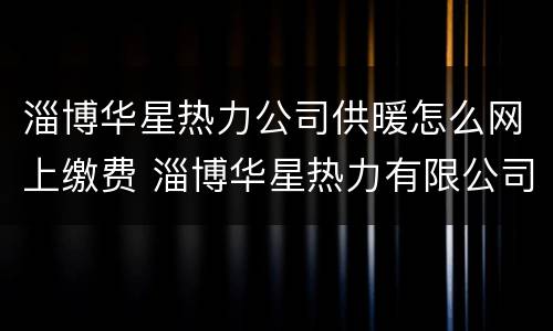 淄博华星热力公司供暖怎么网上缴费 淄博华星热力有限公司公众号