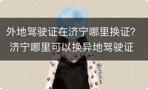 外地驾驶证在济宁哪里换证？ 济宁哪里可以换异地驾驶证
