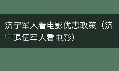济宁军人看电影优惠政策（济宁退伍军人看电影）