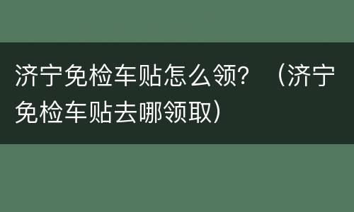 济宁免检车贴怎么领？（济宁免检车贴去哪领取）