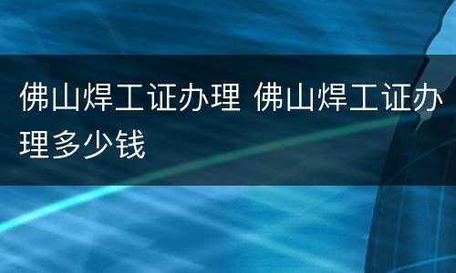 佛山焊工证办理 佛山焊工证办理多少钱