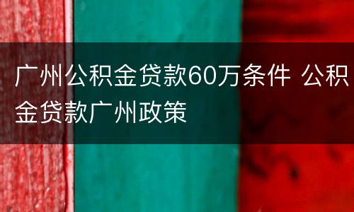广州公积金贷款60万条件 公积金贷款广州政策