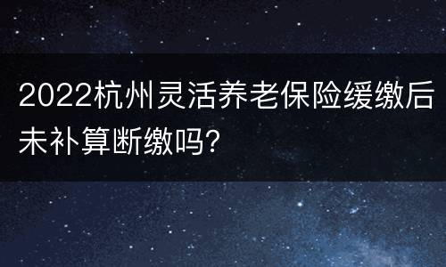 2022杭州灵活养老保险缓缴后未补算断缴吗？