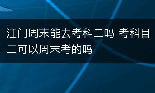 江门周末能去考科二吗 考科目二可以周末考的吗