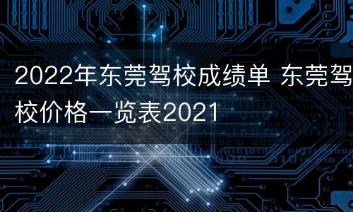 2022年东莞驾校成绩单 东莞驾校价格一览表2021