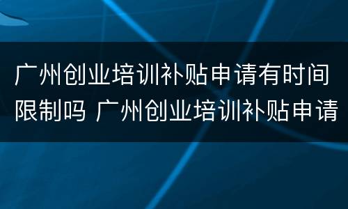 广州创业培训补贴申请有时间限制吗 广州创业培训补贴申请有时间限制吗知乎