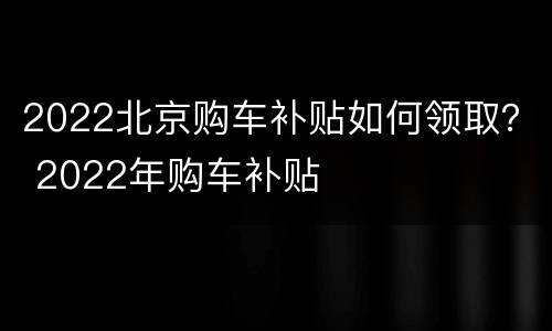 2022北京购车补贴如何领取？ 2022年购车补贴