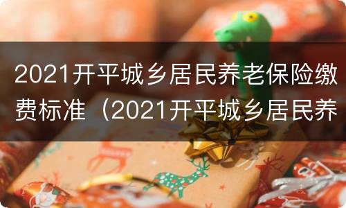 2021开平城乡居民养老保险缴费标准（2021开平城乡居民养老保险缴费标准查询）