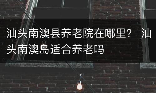 汕头南澳县养老院在哪里？ 汕头南澳岛适合养老吗