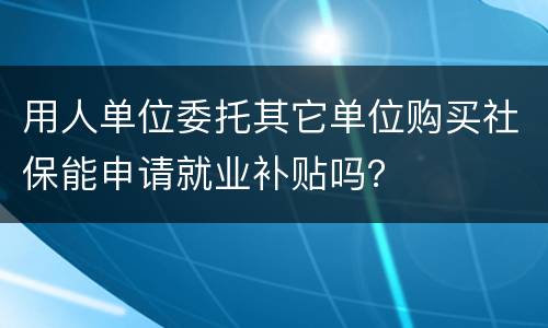 用人单位委托其它单位购买社保能申请就业补贴吗？