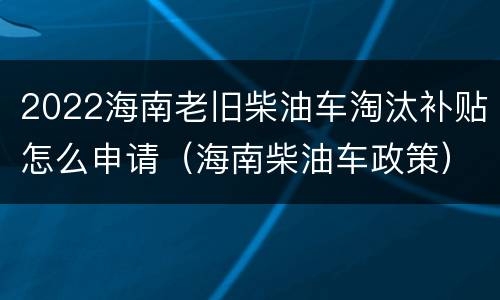2022海南老旧柴油车淘汰补贴怎么申请（海南柴油车政策）