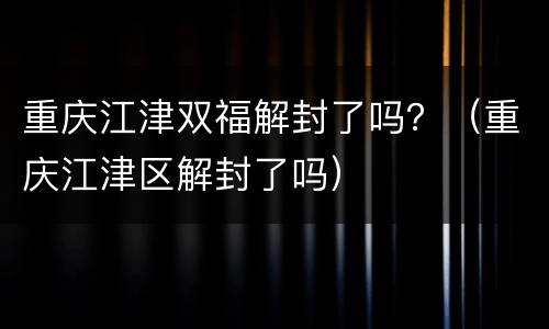 重庆江津双福解封了吗？（重庆江津区解封了吗）