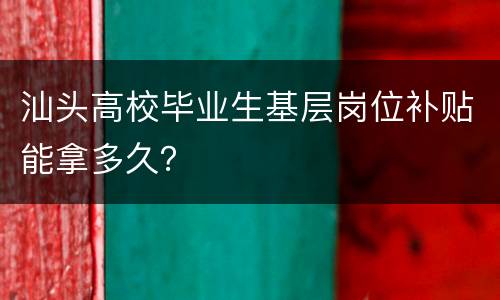 汕头高校毕业生基层岗位补贴能拿多久？