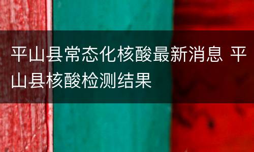 平山县常态化核酸最新消息 平山县核酸检测结果