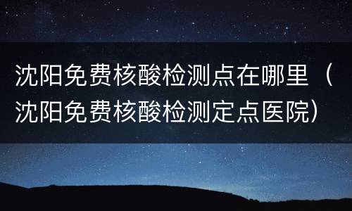沈阳免费核酸检测点在哪里（沈阳免费核酸检测定点医院）