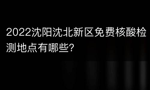 2022沈阳沈北新区免费核酸检测地点有哪些？