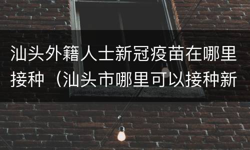 汕头外籍人士新冠疫苗在哪里接种（汕头市哪里可以接种新冠疫苗）