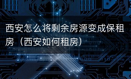 西安怎么将剩余房源变成保租房（西安如何租房）