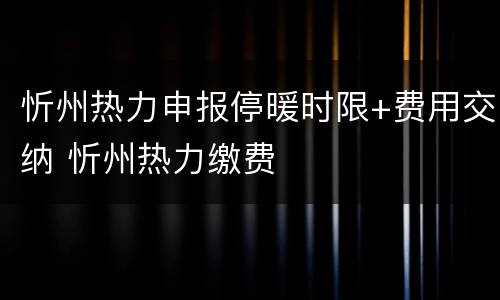 忻州热力申报停暖时限+费用交纳 忻州热力缴费