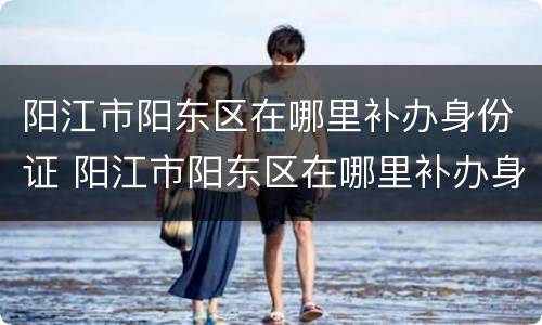 阳江市阳东区在哪里补办身份证 阳江市阳东区在哪里补办身份证件