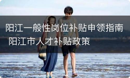 阳江一般性岗位补贴申领指南 阳江市人才补贴政策
