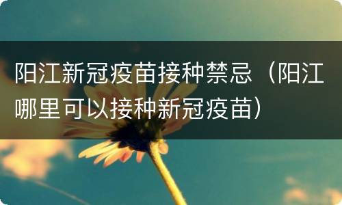 阳江新冠疫苗接种禁忌（阳江哪里可以接种新冠疫苗）