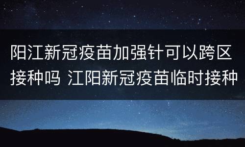 阳江新冠疫苗加强针可以跨区接种吗 江阳新冠疫苗临时接种点