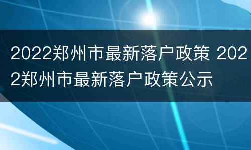 2022郑州市最新落户政策 2022郑州市最新落户政策公示