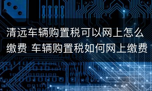 清远车辆购置税可以网上怎么缴费 车辆购置税如何网上缴费