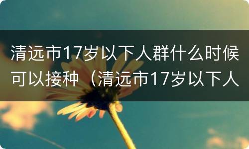 清远市17岁以下人群什么时候可以接种（清远市17岁以下人群什么时候可以接种疫苗）