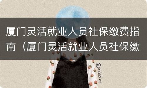 厦门灵活就业人员社保缴费指南（厦门灵活就业人员社保缴费指南电子版）