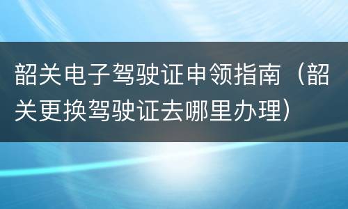 韶关电子驾驶证申领指南（韶关更换驾驶证去哪里办理）