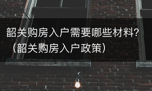 韶关购房入户需要哪些材料？（韶关购房入户政策）