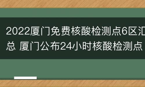 2022厦门免费核酸检测点6区汇总 厦门公布24小时核酸检测点