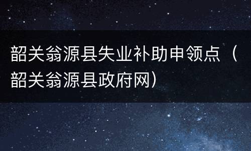 韶关翁源县失业补助申领点（韶关翁源县政府网）