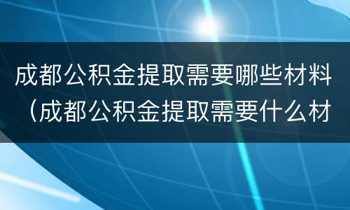 成都公积金提取需要哪些材料（成都公积金提取需要什么材料）