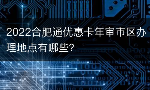2022合肥通优惠卡年审市区办理地点有哪些？