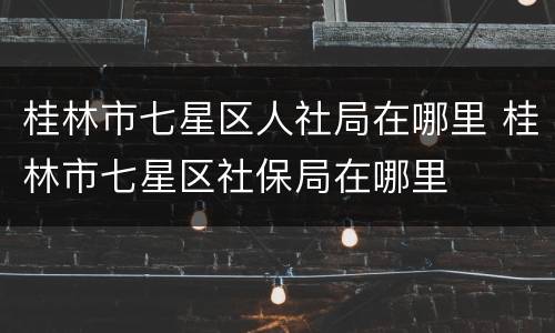 桂林市七星区人社局在哪里 桂林市七星区社保局在哪里