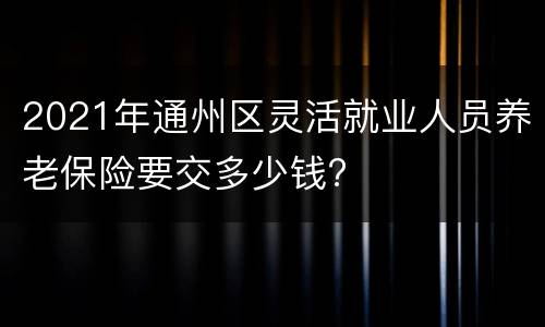 2021年通州区灵活就业人员养老保险要交多少钱?