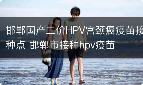 邯郸国产二价HPV宫颈癌疫苗接种点 邯郸市接种hpv疫苗
