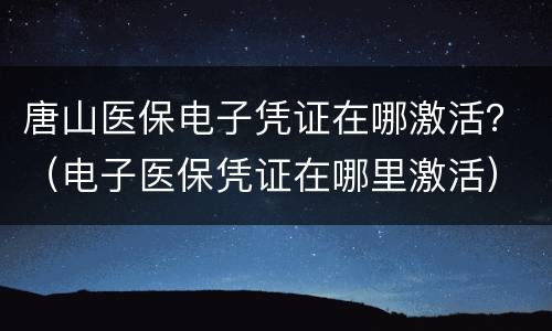 唐山医保电子凭证在哪激活？（电子医保凭证在哪里激活）