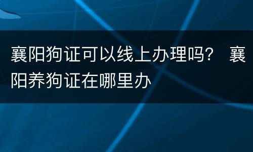 襄阳狗证可以线上办理吗？ 襄阳养狗证在哪里办
