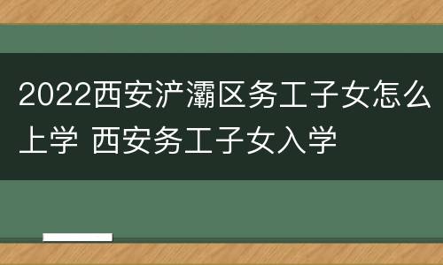 2022西安浐灞区务工子女怎么上学 西安务工子女入学