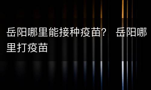 岳阳哪里能接种疫苗？ 岳阳哪里打疫苗