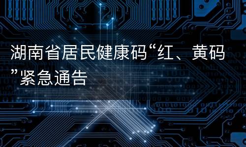 湖南省居民健康码“红、黄码”紧急通告