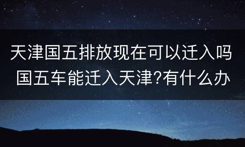 天津国五排放现在可以迁入吗 国五车能迁入天津?有什么办法